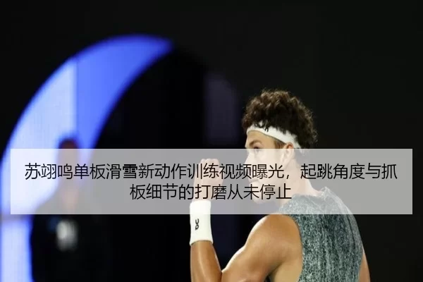 苏翊鸣单板滑雪新动作训练视频曝光，起跳角度与抓板细节的打磨从未停止